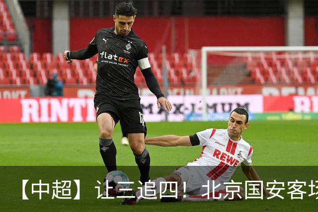【中超】让三追四！北京国安客场4:3战胜河南队