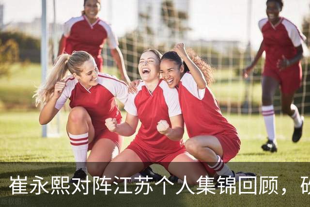 崔永熙对阵江苏个人集锦回顾，砍下7分补篮绝杀带队取胜