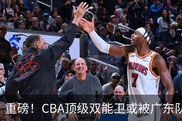 重磅！CBA顶级双能卫或被广东队看中，陈老板为他送出国手？